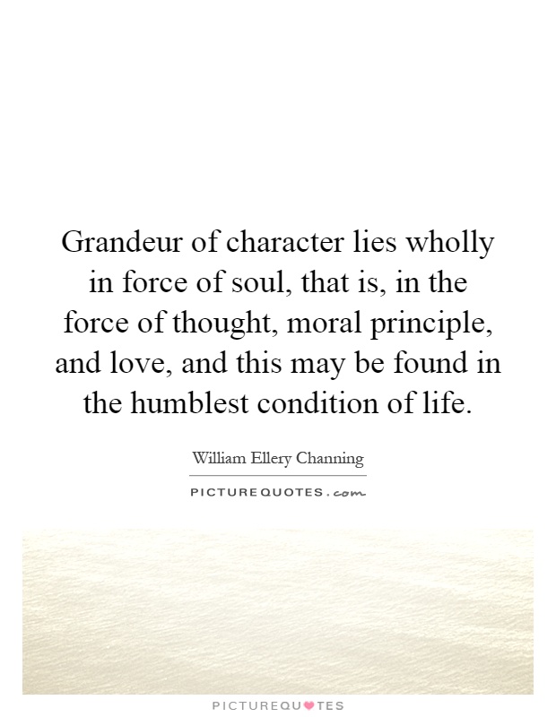 Grandeur of character lies wholly in force of soul, that is, in the force of thought, moral principle, and love, and this may be found in the humblest condition of life Picture Quote #1