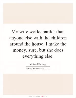 My wife works harder than anyone else with the children around the house. I make the money, sure, but she does everything else Picture Quote #1
