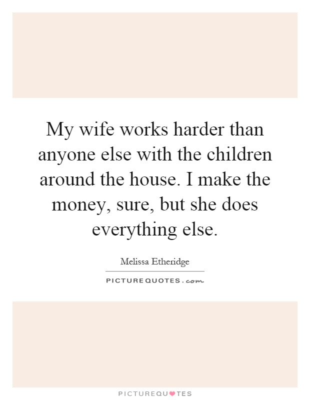 My wife works harder than anyone else with the children around the house. I make the money, sure, but she does everything else Picture Quote #1