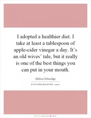 I adopted a healthier diet. I take at least a tablespoon of apple-cider vinegar a day. It’s an old wives’ tale, but it really is one of the best things you can put in your mouth Picture Quote #1