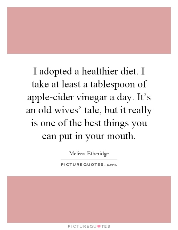 I adopted a healthier diet. I take at least a tablespoon of apple-cider vinegar a day. It's an old wives' tale, but it really is one of the best things you can put in your mouth Picture Quote #1