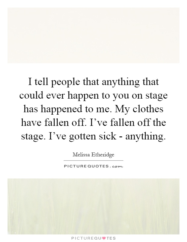 I tell people that anything that could ever happen to you on stage has happened to me. My clothes have fallen off. I've fallen off the stage. I've gotten sick - anything Picture Quote #1
