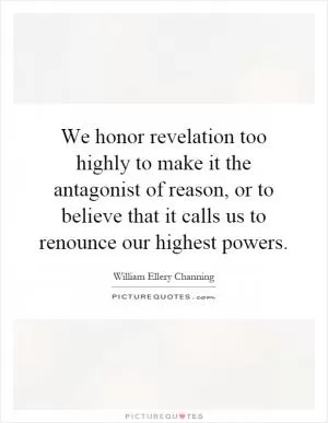 We honor revelation too highly to make it the antagonist of reason, or to believe that it calls us to renounce our highest powers Picture Quote #1
