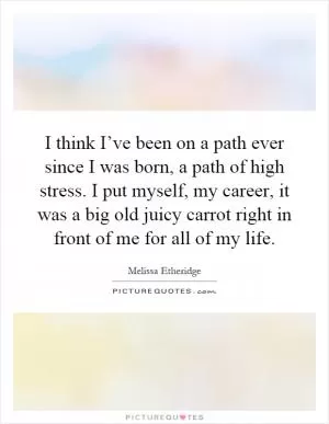 I think I’ve been on a path ever since I was born, a path of high stress. I put myself, my career, it was a big old juicy carrot right in front of me for all of my life Picture Quote #1