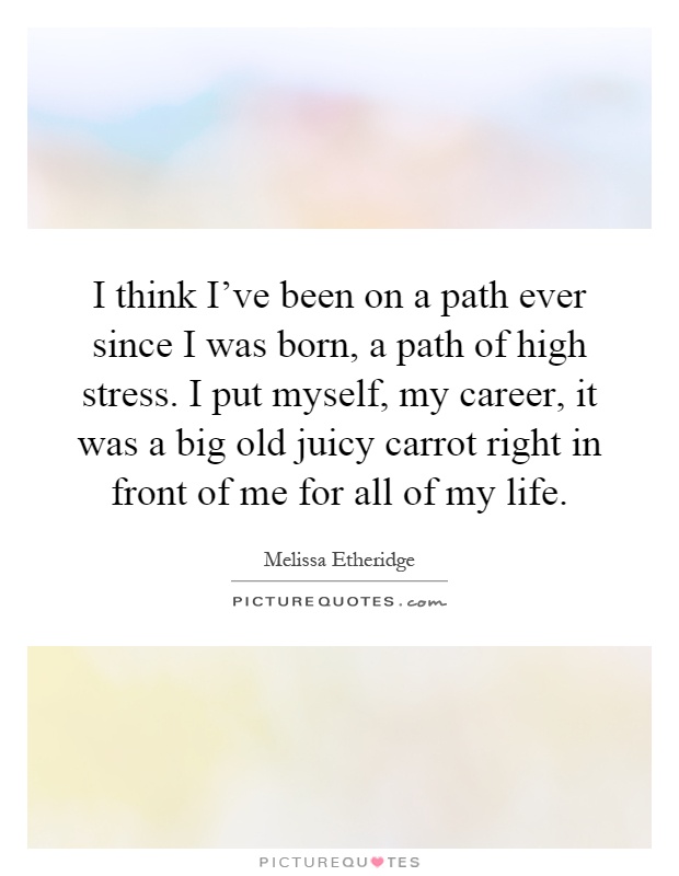 I think I've been on a path ever since I was born, a path of high stress. I put myself, my career, it was a big old juicy carrot right in front of me for all of my life Picture Quote #1