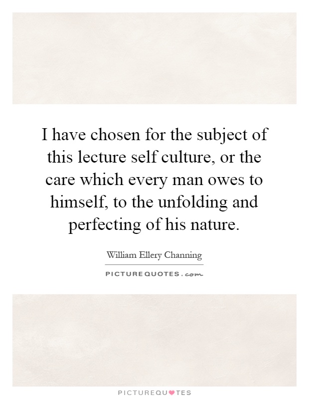 I have chosen for the subject of this lecture self culture, or the care which every man owes to himself, to the unfolding and perfecting of his nature Picture Quote #1