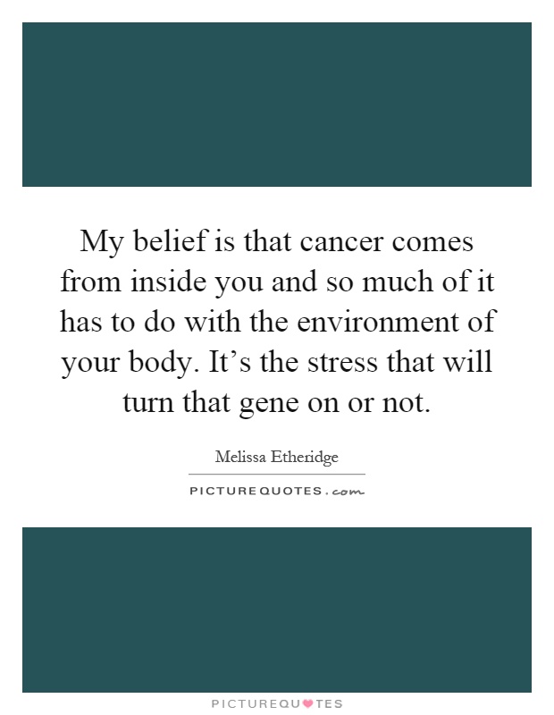 My belief is that cancer comes from inside you and so much of it has to do with the environment of your body. It's the stress that will turn that gene on or not Picture Quote #1