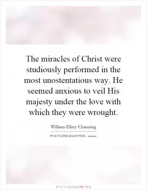 The miracles of Christ were studiously performed in the most unostentatious way. He seemed anxious to veil His majesty under the love with which they were wrought Picture Quote #1