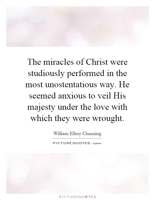 The miracles of Christ were studiously performed in the most unostentatious way. He seemed anxious to veil His majesty under the love with which they were wrought Picture Quote #1