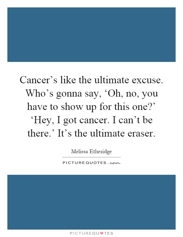 Cancer's like the ultimate excuse. Who's gonna say, ‘Oh, no, you have to show up for this one?' ‘Hey, I got cancer. I can't be there.' It's the ultimate eraser Picture Quote #1
