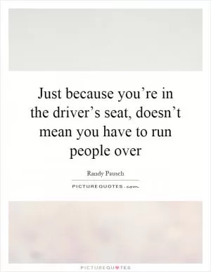 Just because you’re in the driver’s seat, doesn’t mean you have to run people over Picture Quote #1