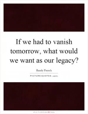 If we had to vanish tomorrow, what would we want as our legacy? Picture Quote #1