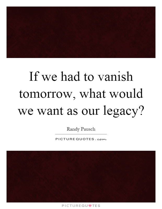 If we had to vanish tomorrow, what would we want as our legacy? Picture Quote #1