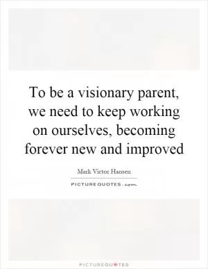 To be a visionary parent, we need to keep working on ourselves, becoming forever new and improved Picture Quote #1