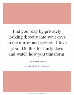 End your day by privately looking directly into your eyes in the mirror and saying, ‘I love you’. Do this for thirty days and watch how you transform Picture Quote #1