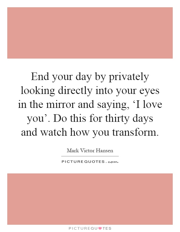 End your day by privately looking directly into your eyes in the mirror and saying, ‘I love you'. Do this for thirty days and watch how you transform Picture Quote #1