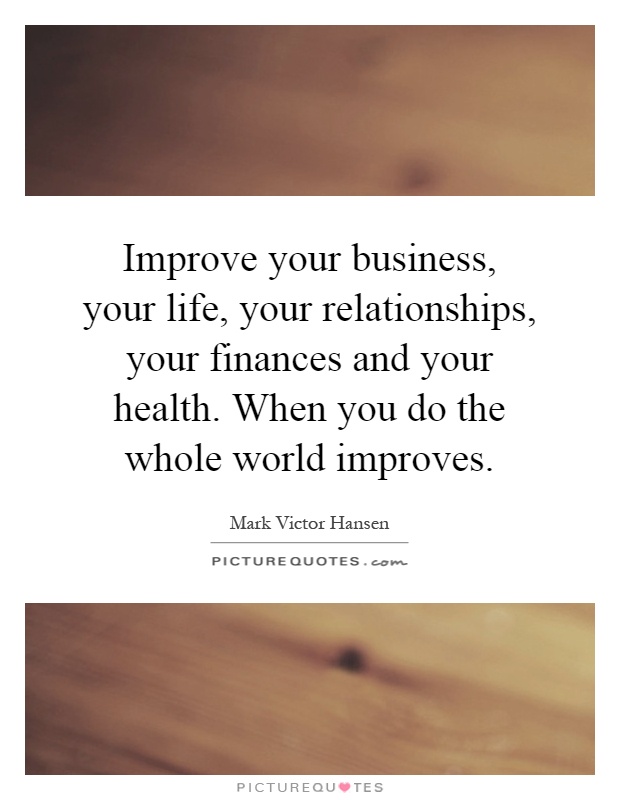 Improve your business, your life, your relationships, your finances and your health. When you do the whole world improves Picture Quote #1