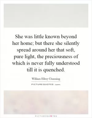 She was little known beyond her home; but there she silently spread around her that soft, pure light, the preciousness of which is never fully understood till it is quenched Picture Quote #1