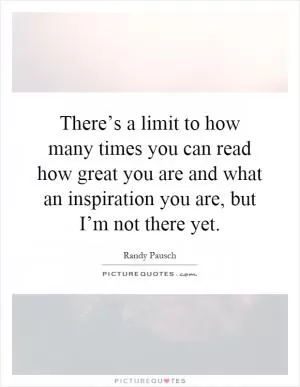 There’s a limit to how many times you can read how great you are and what an inspiration you are, but I’m not there yet Picture Quote #1