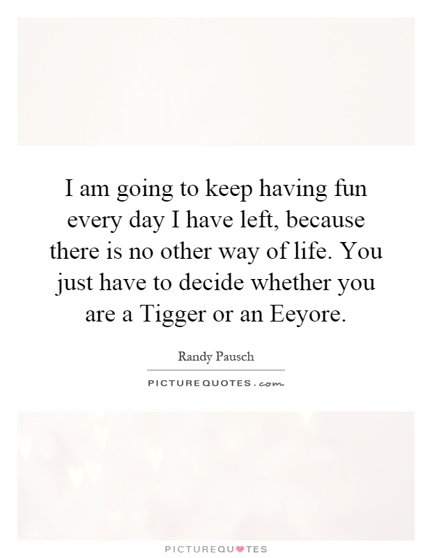 I am going to keep having fun every day I have left, because there is no other way of life. You just have to decide whether you are a Tigger or an Eeyore Picture Quote #1