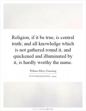 Religion, if it be true, is central truth; and all knowledge which is not gathered round it, and quickened and illuminated by it, is hardly worthy the name Picture Quote #1
