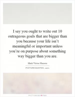 I say you ought to write out 10 outrageous goals that are bigger than you because your life isn’t meaningful or important unless you’re on purpose about something way bigger than you are Picture Quote #1