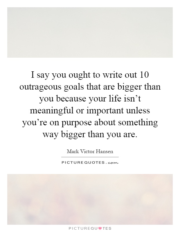 I say you ought to write out 10 outrageous goals that are bigger than you because your life isn't meaningful or important unless you're on purpose about something way bigger than you are Picture Quote #1