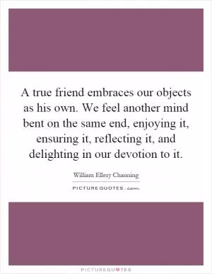 A true friend embraces our objects as his own. We feel another mind bent on the same end, enjoying it, ensuring it, reflecting it, and delighting in our devotion to it Picture Quote #1