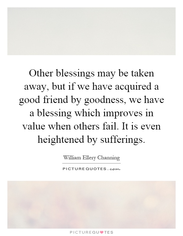 Other blessings may be taken away, but if we have acquired a good friend by goodness, we have a blessing which improves in value when others fail. It is even heightened by sufferings Picture Quote #1