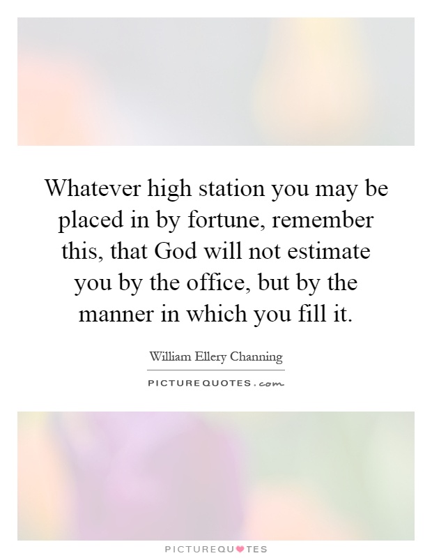 Whatever high station you may be placed in by fortune, remember this, that God will not estimate you by the office, but by the manner in which you fill it Picture Quote #1