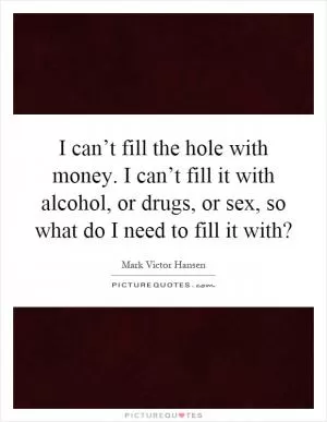 I can’t fill the hole with money. I can’t fill it with alcohol, or drugs, or sex, so what do I need to fill it with? Picture Quote #1