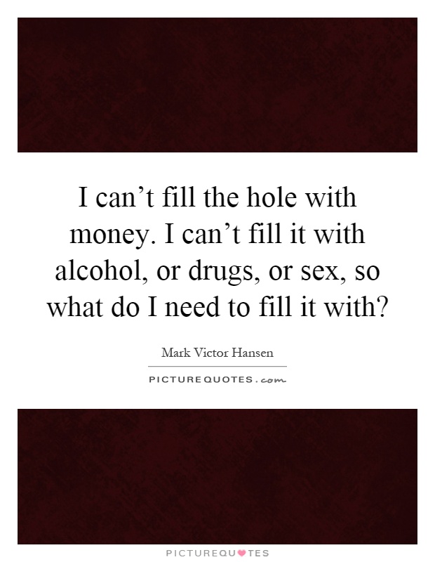 I can't fill the hole with money. I can't fill it with alcohol, or drugs, or sex, so what do I need to fill it with? Picture Quote #1