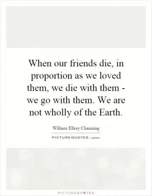 When our friends die, in proportion as we loved them, we die with them - we go with them. We are not wholly of the Earth Picture Quote #1