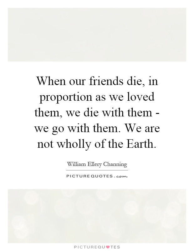 When our friends die, in proportion as we loved them, we die with them - we go with them. We are not wholly of the Earth Picture Quote #1