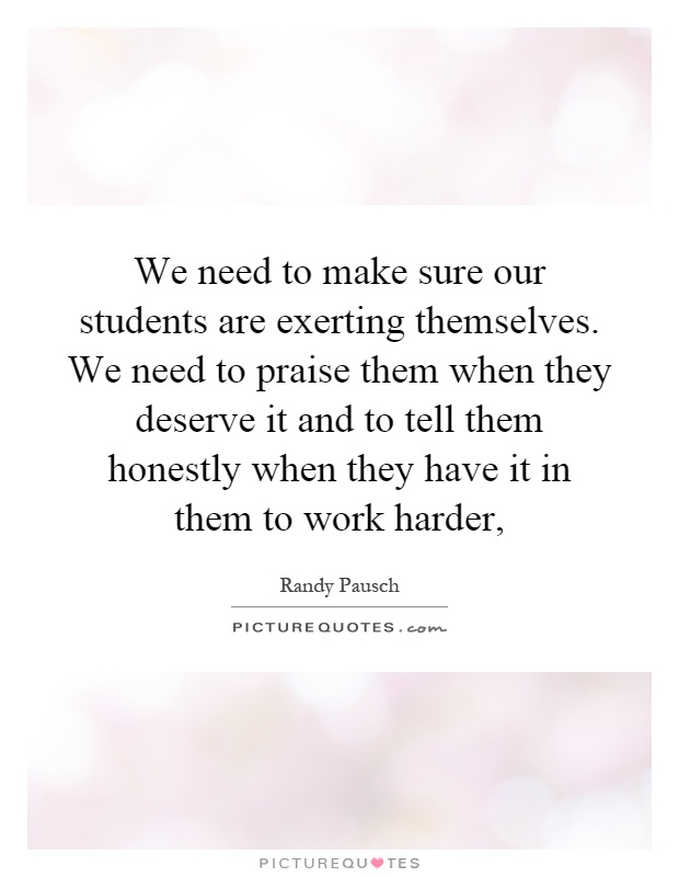 We need to make sure our students are exerting themselves. We need to praise them when they deserve it and to tell them honestly when they have it in them to work harder, Picture Quote #1