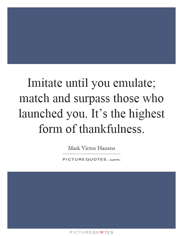 Imitate until you emulate; match and surpass those who launched you. It's the highest form of thankfulness Picture Quote #1