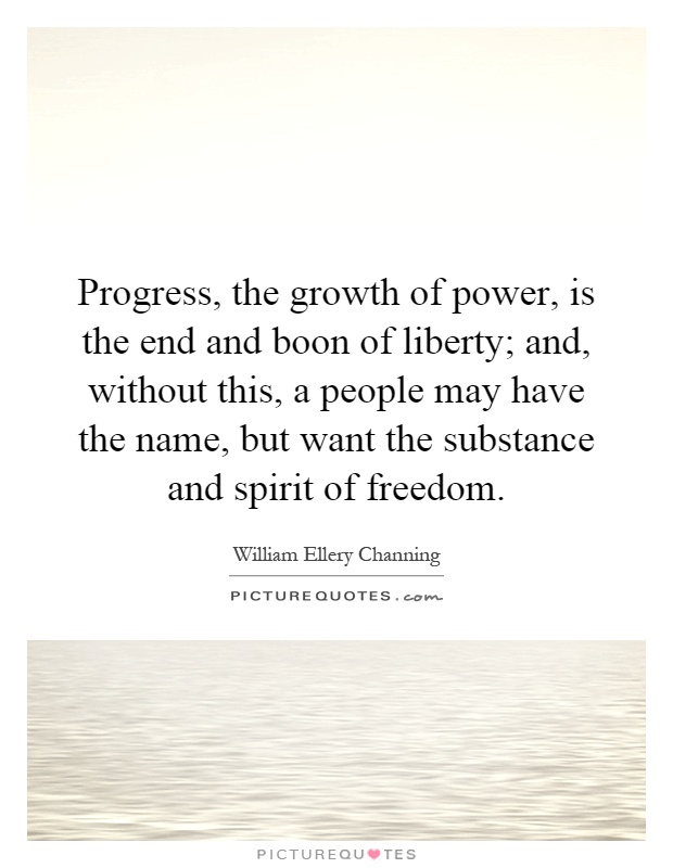Progress, the growth of power, is the end and boon of liberty; and, without this, a people may have the name, but want the substance and spirit of freedom Picture Quote #1
