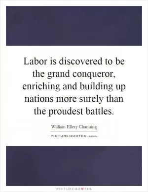 Labor is discovered to be the grand conqueror, enriching and building up nations more surely than the proudest battles Picture Quote #1