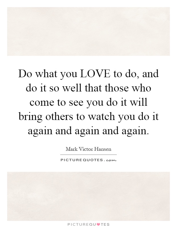 Do what you LOVE to do, and do it so well that those who come to see you do it will bring others to watch you do it again and again and again Picture Quote #1