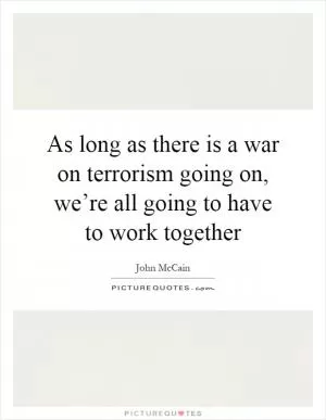 As long as there is a war on terrorism going on, we’re all going to have to work together Picture Quote #1