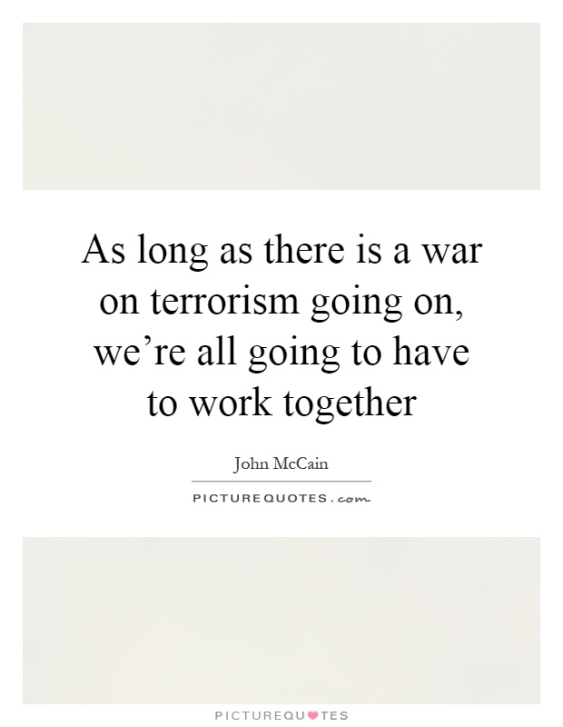 As long as there is a war on terrorism going on, we're all going to have to work together Picture Quote #1
