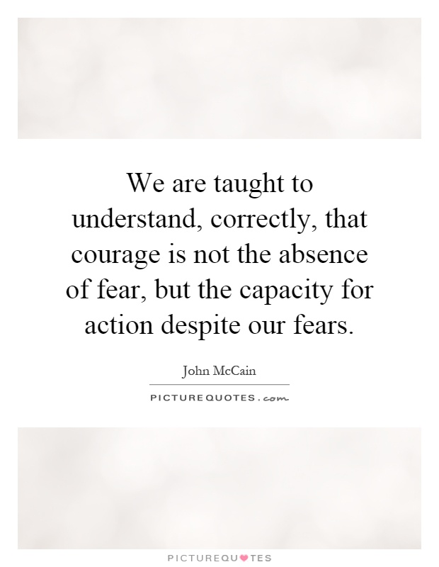 We are taught to understand, correctly, that courage is not the absence of fear, but the capacity for action despite our fears Picture Quote #1