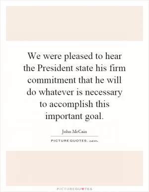 We were pleased to hear the President state his firm commitment that he will do whatever is necessary to accomplish this important goal Picture Quote #1