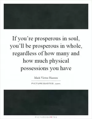 If you’re prosperous in soul, you’ll be prosperous in whole, regardless of how many and how much physical possessions you have Picture Quote #1
