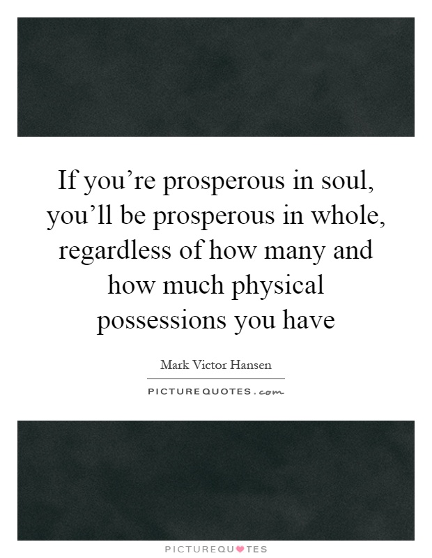 If you're prosperous in soul, you'll be prosperous in whole, regardless of how many and how much physical possessions you have Picture Quote #1