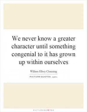 We never know a greater character until something congenial to it has grown up within ourselves Picture Quote #1