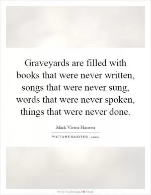 Graveyards are filled with books that were never written, songs that were never sung, words that were never spoken, things that were never done Picture Quote #1