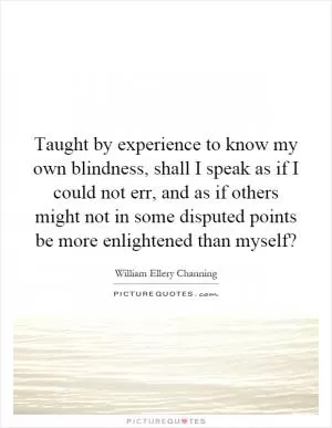 Taught by experience to know my own blindness, shall I speak as if I could not err, and as if others might not in some disputed points be more enlightened than myself? Picture Quote #1