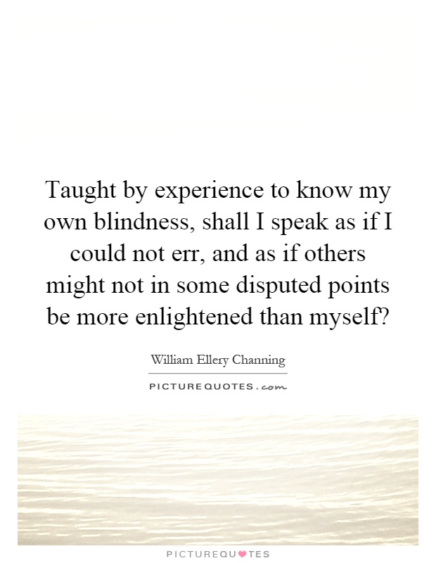 Taught by experience to know my own blindness, shall I speak as if I could not err, and as if others might not in some disputed points be more enlightened than myself? Picture Quote #1