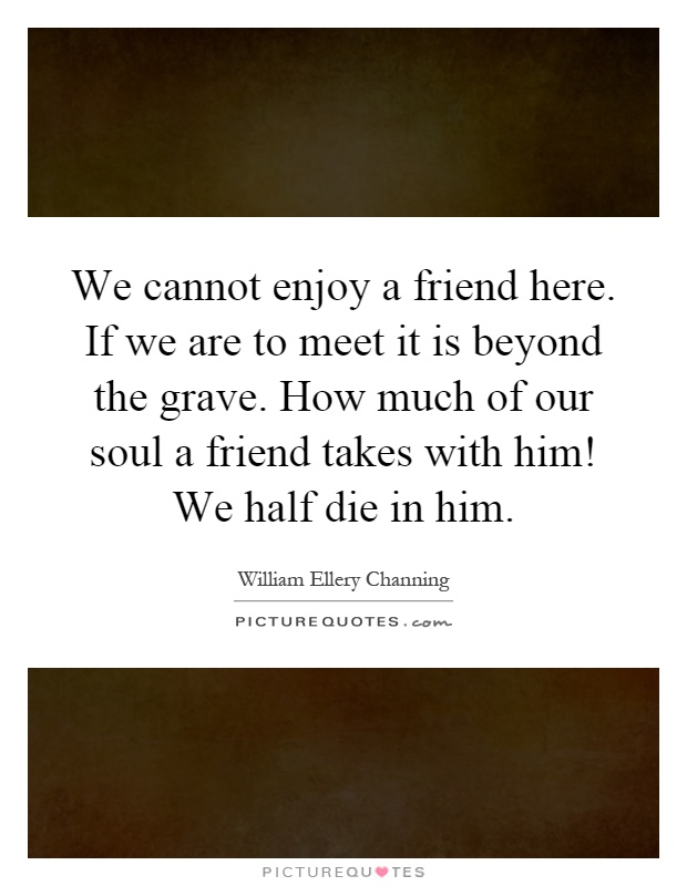 We cannot enjoy a friend here. If we are to meet it is beyond the grave. How much of our soul a friend takes with him! We half die in him Picture Quote #1